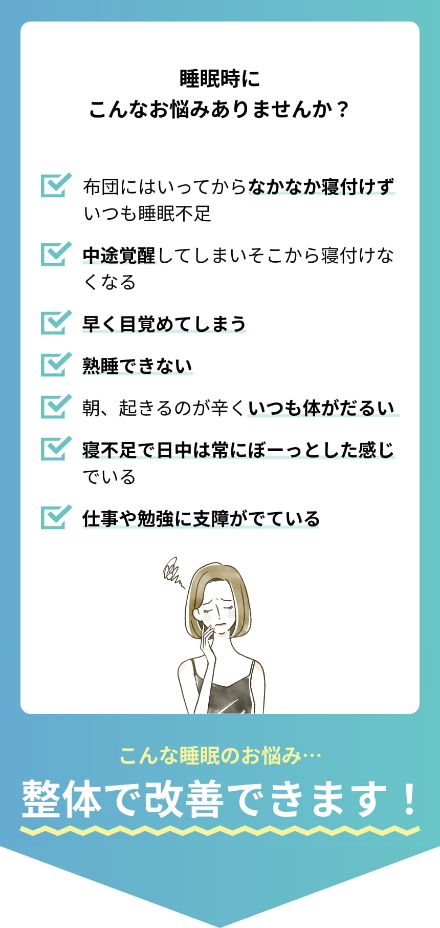 睡眠時こんなお悩みありませんか? 布団にはいっていってからなかなか寝付けずいつも睡眠不足。中途覚醒してしまいそこから寝付けなくなる。早く目覚めてしまう。熟睡できない。朝、起きるのが辛くいつも体がだるい。寝不足で日中は常にぼーっとした感じでいる。仕事や勉強に支障がでている